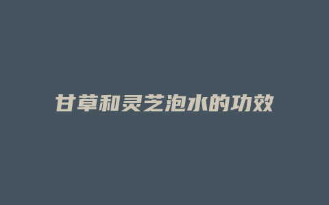 甘草和灵芝泡水的功效
