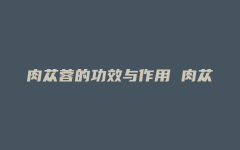 肉苁蓉的功效与作用 肉苁蓉的
